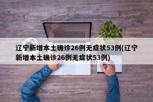 辽宁新增本土确诊26例无症状53例(辽宁新增本土确诊26例无症状53例)