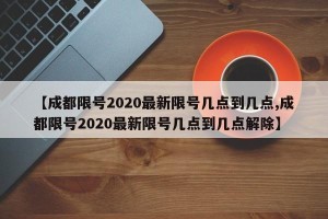 【成都限号2020最新限号几点到几点,成都限号2020最新限号几点到几点解除】