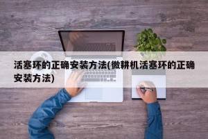 活塞环的正确安装方法(微耕机活塞环的正确安装方法)