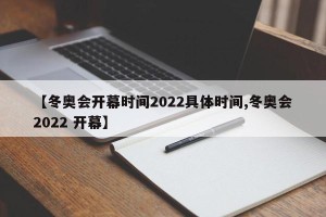 【冬奥会开幕时间2022具体时间,冬奥会2022 开幕】
