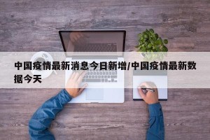 中国疫情最新消息今日新增/中国疫情最新数据今天