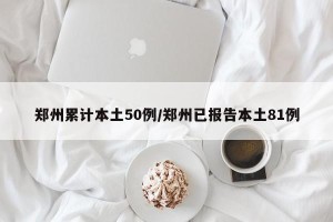 郑州累计本土50例/郑州已报告本土81例