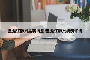 黑龙江肺炎最新消息/黑龙江肺炎病例详情