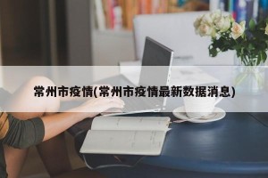 常州市疫情(常州市疫情最新数据消息)