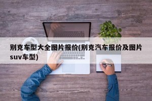 别克车型大全图片报价(别克汽车报价及图片suv车型)