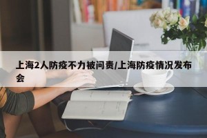 上海2人防疫不力被问责/上海防疫情况发布会