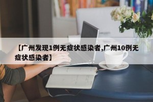 【广州发现1例无症状感染者,广州10例无症状感染者】