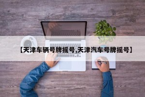【天津车辆号牌摇号,天津汽车号牌摇号】