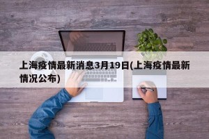 上海疫情最新消息3月19日(上海疫情最新情况公布)