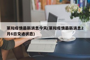 莱阳疫情最新消息今天(莱阳疫情最新消息2月6日交通状态)