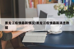 黑龙江疫情最新情况/黑龙江疫情最新消息数据