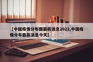 【中国疫情分布图最新消息2022,中国疫情分布最新消息今天】