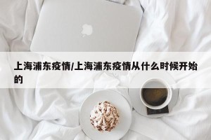 上海浦东疫情/上海浦东疫情从什么时候开始的