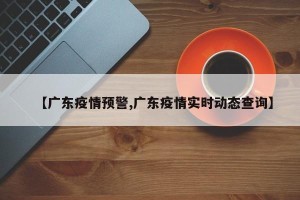 【广东疫情预警,广东疫情实时动态查询】