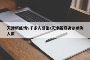 天津新疫情5千多人感染/天津新冠确诊病例人数