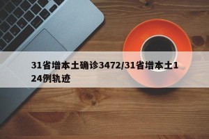 31省增本土确诊3472/31省增本土124例轨迹