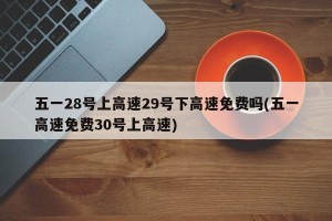 五一28号上高速29号下高速免费吗(五一高速免费30号上高速)