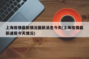 上海疫情最新情况最新消息今天(上海疫情最新通报今天情况)