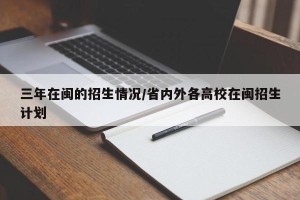三年在闽的招生情况/省内外各高校在闽招生计划