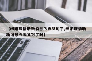 【绵阳疫情最新消息今天又封了,绵阳疫情最新消息今天又封了吗】