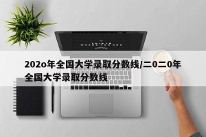 202o年全国大学录取分数线/二0二0年全国大学录取分数线