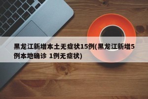 黑龙江新增本土无症状15例(黑龙江新增5例本地确诊 1例无症状)
