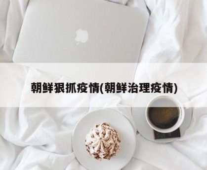 朝鲜狠抓疫情(朝鲜治理疫情)