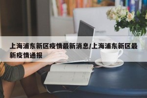 上海浦东新区疫情最新消息/上海浦东新区最新疫情通报