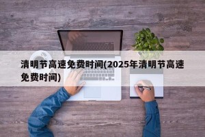 清明节高速免费时间(2025年清明节高速免费时间)