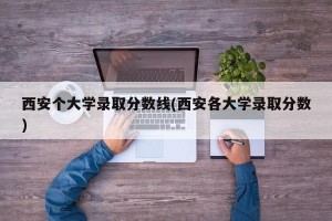 西安个大学录取分数线(西安各大学录取分数)