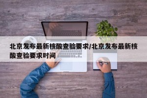 北京发布最新核酸查验要求/北京发布最新核酸查验要求时间