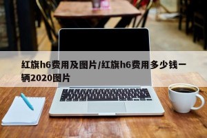 红旗h6费用及图片/红旗h6费用多少钱一辆2020图片