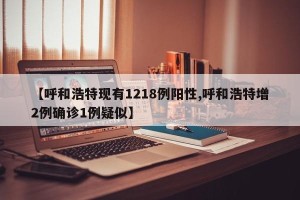 【呼和浩特现有1218例阳性,呼和浩特增2例确诊1例疑似】