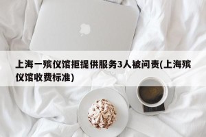 上海一殡仪馆拒提供服务3人被问责(上海殡仪馆收费标准)