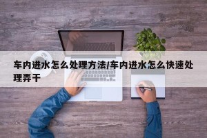 车内进水怎么处理方法/车内进水怎么快速处理弄干