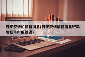 西安疫情的最新消息(西安疫情最新消息班车地铁羊肉麻辣烫)