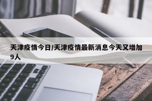 天津疫情今日/天津疫情最新消息今天又增加9人