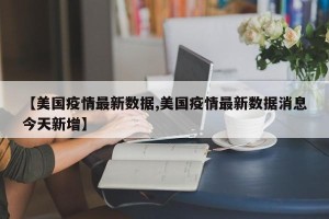 【美国疫情最新数据,美国疫情最新数据消息今天新增】