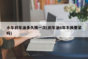 小车刹车油多久换一次(刹车油6年不换要紧吗)
