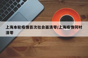 上海本轮疫情首次社会面清零/上海疫情何时清零
