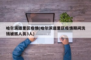 哈尔滨道里区疫情(哈尔滨道里区疫情期间洗钱被抓人员3人)