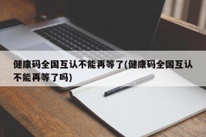 健康码全国互认不能再等了(健康码全国互认不能再等了吗)