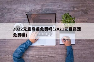 2022元旦高速免费吗(2021元旦高速免费嘛)