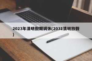 2023年清明假期调休(2031清明放假)