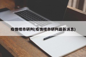 疫情楼市研判(疫情楼市研判最新消息)