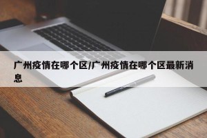 广州疫情在哪个区/广州疫情在哪个区最新消息