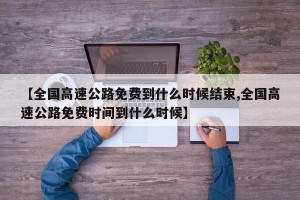 【全国高速公路免费到什么时候结束,全国高速公路免费时间到什么时候】