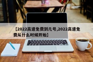 【2022高速免费到几号,2022高速免费从什么时候开始】