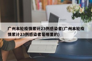 广州本轮疫情累计23例感染者(广州本轮疫情累计23例感染者是哪里的)