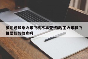 多地通知乘火车飞机不再查核酸/坐火车和飞机要核酸检查吗